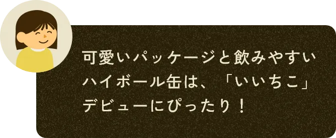 可愛いパッケージと飲みやすいハイボール缶は、「いいちこ」デビューにぴったり！