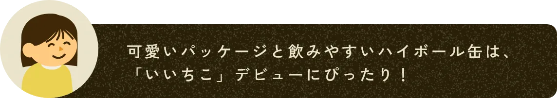 可愛いパッケージと飲みやすいハイボール缶は、「いいちこ」デビューにぴったり！