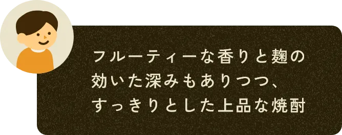 フルーティーな香りと麹の効いた深みもありつつ、すっきりとした上品な焼酎
