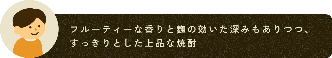 フルーティーな香りと麹の効いた深みもありつつ、すっきりとした上品な焼酎