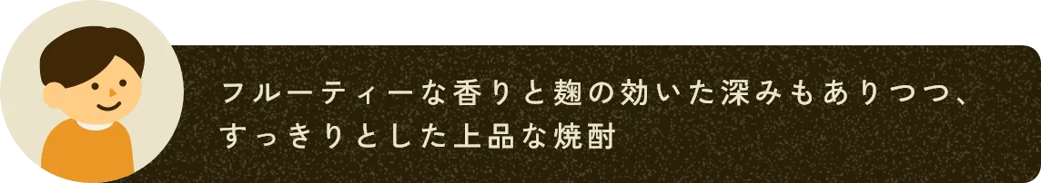 フルーティーな香りと麹の効いた深みもありつつ、すっきりとした上品な焼酎