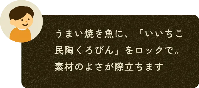 うまい焼き魚に、「いいちこ民陶くろびん」をロックで。素材のよさが際立ちます