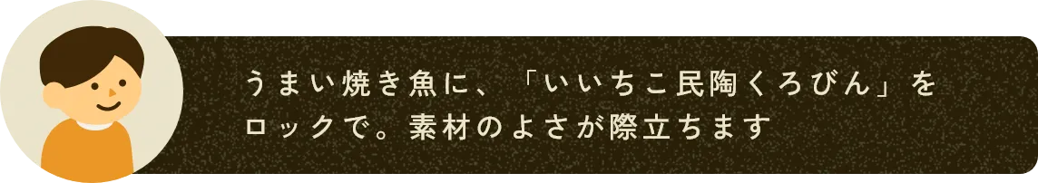 うまい焼き魚に、「いいちこ民陶くろびん」をロックで。素材のよさが際立ちます